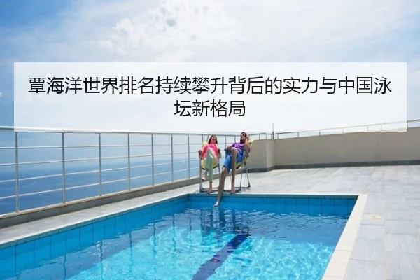 覃海洋世界排名持续攀升背后的实力与中国泳坛新格局
