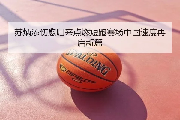 苏炳添伤愈归来点燃短跑赛场中国速度再启新篇