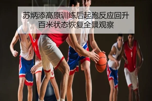 苏炳添高原训练后起跑反应回升 百米状态恢复全景观察