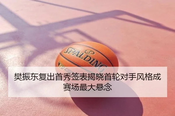 樊振东复出首秀签表揭晓首轮对手风格成赛场最大悬念