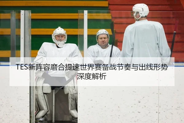 TES新阵容磨合提速世界赛备战节奏与出线形势深度解析