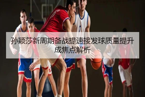 孙颖莎新周期备战提速接发球质量提升成焦点解析